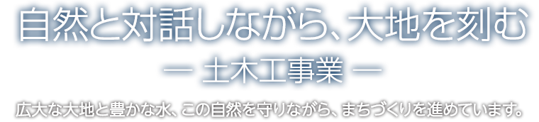 自然と対話しながら、大地を刻むー土木工事業ー　広大な大地と豊かな水。この自然を守りながらまちづくりを進めています。