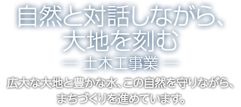 自然と対話しながら、大地を刻むー土木工事業ー　広大な大地と豊かな水。この自然を守りながらまちづくりを進めています。