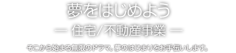 夢をはじめようー住宅/不動産事業ー　そこから始まる無限のドラマ。夢のはじまりをお手伝いします。