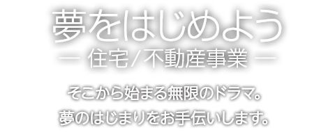 夢をはじめようー住宅/不動産事業ー　そこから始まる無限のドラマ。夢のはじまりをお手伝いします。